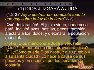 ¡Qué declaración! El juicio viene, nada esca-
pará. Incluirá aves, bestias, peces; también
afectará a los ídolos; y diezmará la población
mundial.
(1:2-3)“Voy a destruir por completo todo lo
que hay sobre la faz de la tierra” (v.2).
(1) DIOS JUZGARÁ A JUDÁ
(1:4-6) Dios menciona a Judá y Jerusalén.
¿Qué? ¿El pueblo de Dios atravesará juicio?
¡Sí! ¿Cómo puede Dios destruir a su pueblo y
a su santa ciudad? Lo hace a causa de sus
pecados y en especial por los pecados de
idolatría.
 