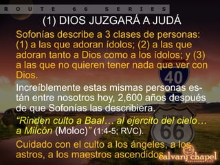 Increíblemente estas mismas personas es-
tán entre nosotros hoy, 2,600 años después
de que Sofonías las describiera.
Sofonías describe a 3 clases de personas:
(1) a las que adoran ídolos; (2) a las que
adoran tanto a Dios como a los ídolos; y (3)
a las que no quieren tener nada que ver con
Dios.
“Rinden culto a Baal… al ejercito del cielo…
a Milcón (Moloc)” (1:4-5; RVC).
Cuidado con el culto a los ángeles, a los
astros, a los maestros ascendidos.
(1) DIOS JUZGARÁ A JUDÁ
 