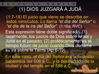 En este caso, el día del Señor era la invasión
babilónica del 606 a.C., y la destrucción de la
ciudad y del templo en el 586 a.C.
(1:7-18) El juicio que viene se describe en
estos versículos. Lo llama “el día del Señor” o
“el día de la ira del Señor” (1:16a; RVC).
Esta expresión tiene doble significado: (1)
localmente, los juicios de Dios sobre Israel y
Judá en el pasado; (2) proféticamente, es el
tiempo futuro de juicio cuando Dios derrame
su ira sobre la Tierra (Ap 6-19).
(1) DIOS JUZGARÁ A JUDÁ
 