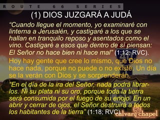 “Cuando llegue el momento, yo examinaré con
linterna a Jerusalén, y castigaré a los que se
hallan en tranquilo reposo y asentados como el
vino. Castigaré a esos que dentro de sí piensan:
El Señor no hace bien ni hace mal” (1:12; RVC).
Hoy hay gente que cree lo mismo, que Dios no
hace nada, porque no puede o no existe. Un día
se la verán con Dios y se sorprenderán.
“En el día de la ira del Señor, nada podrá librar-
los. Ni su plata ni su oro, porque toda la tierra
será consumida por el fuego de su enojo. En un
abrir y cerrar de ojos, el Señor destruirá a todos
los habitantes de la tierra” (1:18; RVC).
(1) DIOS JUZGARÁ A JUDÁ
 