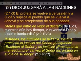 “Ustedes, los humildes de la tierra, los que
practican la justicia del Señor, ¡búsquenlo!
¡Busquen al Señor y su justicia! ¡Practiquen la
mansedumbre! Tal vez el Señor los proteja en
el día de su enojo” (2:3; RVC).
(2:1-3) El profeta se vuelve a Jerusalén y a
Judá y suplica al pueblo que se vuelva a
Jehová y se arrepientan de sus pecados.
“Antes que entre en vigor el decreto” de Dios,
mientras aún hay tiempo, vuélvanse a Dios y
pidan misericordia” (2:2; RVC).
(2) DIOS JUZGARÁ A LAS NACIONES
 