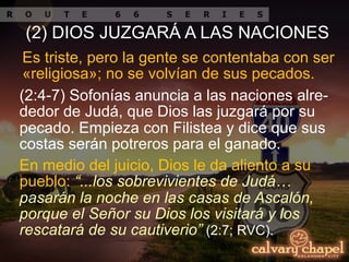 En medio del juicio, Dios le da aliento a su
pueblo: “...los sobrevivientes de Judá…
pasarán la noche en las casas de Ascalón,
porque el Señor su Dios los visitará y los
rescatará de su cautiverio” (2:7; RVC).
Es triste, pero la gente se contentaba con ser
«religiosa»; no se volvían de sus pecados.
(2:4-7) Sofonías anuncia a las naciones alre-
dedor de Judá, que Dios las juzgará por su
pecado. Empieza con Filistea y dice que sus
costas serán potreros para el ganado.
(2) DIOS JUZGARÁ A LAS NACIONES
 