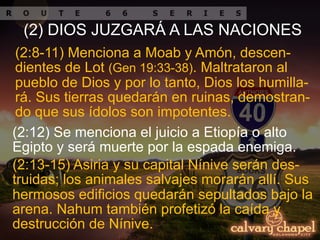 (2:13-15) Asiria y su capital Nínive serán des-
truidas; los animales salvajes morarán allí. Sus
hermosos edificios quedarán sepultados bajo la
arena. Nahum también profetizó la caída y
destrucción de Nínive.
(2:8-11) Menciona a Moab y Amón, descen-
dientes de Lot (Gen 19:33-38). Maltrataron al
pueblo de Dios y por lo tanto, Dios los humilla-
rá. Sus tierras quedarán en ruinas, demostran-
do que sus ídolos son impotentes.
(2:12) Se menciona el juicio a Etiopía o alto
Egipto y será muerte por la espada enemiga.
(2) DIOS JUZGARÁ A LAS NACIONES
 