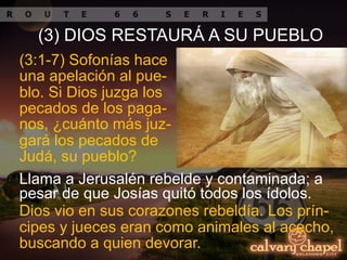 Llama a Jerusalén rebelde y contaminada; a
pesar de que Josías quitó todos los ídolos.
(3:1-7) Sofonías hace
una apelación al pue-
blo. Si Dios juzga los
pecados de los paga-
nos, ¿cuánto más juz-
gará los pecados de
Judá, su pueblo?
(3) DIOS RESTAURÁ A SU PUEBLO
Dios vio en sus corazones rebeldía. Los prín-
cipes y jueces eran como animales al acecho,
buscando a quien devorar.
 