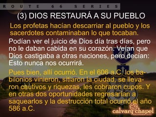 Pues bien, allí ocurrió. En el 606 a.C. los ba-
bilonios vinieron, sitiaron la ciudad, se lleva-
ron cautivos y riquezas, les cobraron cupos. Y
en otras dos oportunidades regresarían a
saquearlos y la destrucción total ocurrió el año
586 a.C.
Los profetas hacían descarriar al pueblo y los
sacerdotes contaminaban lo que tocaban.
Podían ver el juicio de Dios día tras días, pero
no le daban cabida en su corazón. Veían que
Dios castigaba a otras naciones, pero decían:
Esto nunca nos ocurrirá.
(3) DIOS RESTAURÁ A SU PUEBLO
 