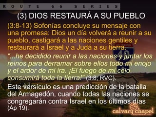 (3:8-13) Sofonías concluye su mensaje con
una promesa: Dios un día volverá a reunir a su
pueblo, castigará a las naciones gentiles y
restaurará a Israel y a Judá a su tierra.
(3) DIOS RESTAURÁ A SU PUEBLO
“...he decidido reunir a las naciones y juntar los
reinos para derramar sobre ellos todo mi enojo
y el ardor de mi ira. ¡El fuego de mi celo
consumirá toda la tierra!” (3:8; RVC).
Este versículo es una predicción de la batalla
del Armagedón, cuando todas las naciones se
congregarán contra Israel en los últimos días
(Ap 19).
 