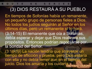 (3:14-15) El remanente que oía a Sofonías,
debía esperar y dejar que Dios realizara sus
propósitos. Entonces podrían regocijarse por
la bondad del Señor.
En tiempos de Sofonías había un remanente,
un pequeño grupo de personas fieles a Dios.
No todos los judíos seguirán al Señor en los
últimos días, pero un remanente sí lo hará.
(3) DIOS RESTAURÁ A SU PUEBLO
(3:16-19) La nación tendría que atravesar un
tiempo de aflicción y prueba, pero Dios estaría
con ella y no debía temer aun en el tiempo del
juicio. Dios los amaría y los cuidaría.
 