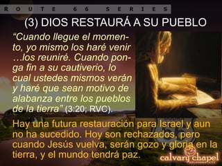 “Cuando llegue el momen-
to, yo mismo los haré venir
…los reuniré. Cuando pon-
ga fin a su cautiverio, lo
cual ustedes mismos verán
y haré que sean motivo de
alabanza entre los pueblos
de la tierra” (3:20; RVC).
(3) DIOS RESTAURÁ A SU PUEBLO
Hay una futura restauración para Israel y aun
no ha sucedido. Hoy son rechazados, pero
cuando Jesús vuelva, serán gozo y gloria en la
tierra, y el mundo tendrá paz.
 