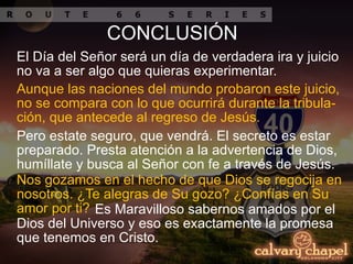 Aunque las naciones del mundo probaron este juicio,
no se compara con lo que ocurrirá durante la tribula-
ción, que antecede al regreso de Jesús.
El Día del Señor será un día de verdadera ira y juicio
no va a ser algo que quieras experimentar.
Pero estate seguro, que vendrá. El secreto es estar
preparado. Presta atención a la advertencia de Dios,
humíllate y busca al Señor con fe a través de Jesús.
CONCLUSIÓN
Nos gozamos en el hecho de que Dios se regocija en
nosotros. ¿Te alegras de Su gozo? ¿Confías en Su
amor por ti? Es Maravilloso sabernos amados por el
Dios del Universo y eso es exactamente la promesa
que tenemos en Cristo.
 