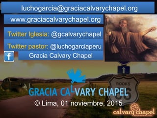 luchogarcia@graciacalvarychapel.org
www.graciacalvarychapel.org
Twitter Iglesia: @gcalvarychapel
Twitter pastor: @luchogarciaperu
Gracia Calvary Chapel
© Lima, 01 noviembre, 2015
 