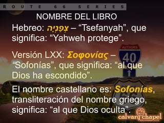 NOMBRE DEL LIBRO
Hebreo: ‫ה‬ָ‫י‬ְ‫נ‬ַ‫פ‬ְ‫צ‬ – “Tsefanyah”, que
significa: “Yahweh protege”.
Versión LXX: Σοφονίας –
“Sofonías”, que significa: “al que
Dios ha escondido”.
El nombre castellano es: Sofonías,
transliteración del nombre griego,
significa: “al que Dios oculta”.
 