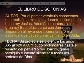 AUTOR: Por el primer versículo conocemos
que realizó su ministerio durante el tiempo del
buen rey Josías. Además era tataranieto del
gran rey Ezequías. Junto con Jeremías,
inspiraron al rey a que hiciera la reforma
espiritual que causó un avivamiento en Judá.
FECHA: Su profecía se dio entre los años
635 al 620 a.C. Y pudo prolongarse hasta el
reinado del perverso rey Joacim, quien
persiguió e intentó silenciar a todos los
profetas de Dios.
EL LIBRO DE SOFONÍAS
 
