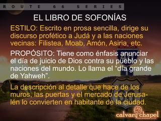 La descripción al detalle que hace de los
muros, las puertas y el mercado de Jerusa-
lén lo convierten en habitante de la ciudad.
EL LIBRO DE SOFONÍAS
PROPÓSITO: Tiene como énfasis anunciar
el día de juicio de Dios contra su pueblo y las
naciones del mundo. Lo llama el “día grande
de Yahweh”.
ESTILO: Escrito en prosa sencilla, dirige su
discurso profético a Judá y a las naciones
vecinas: Filistea, Moab, Amón, Asiria, etc.
 