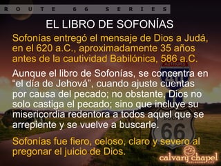 Sofonías entregó el mensaje de Dios a Judá,
en el 620 a.C., aproximadamente 35 años
antes de la cautividad Babilónica, 586 a.C.
Aunque el libro de Sofonías, se concentra en
“el día de Jehová”, cuando ajuste cuentas
por causa del pecado; no obstante, Dios no
solo castiga el pecado; sino que incluye su
misericordia redentora a todos aquel que se
arrepiente y se vuelve a buscarle.
Sofonías fue fiero, celoso, claro y severo al
pregonar el juicio de Dios.
EL LIBRO DE SOFONÍAS
 