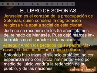 Jerusalén es el corazón de la preocupación de
Sofonías, quien condena la degradación
religiosa y la apatía social de esta ciudad.
Judá no se recuperó de los 55 años infames
del reinado de Manasés. Pues dejó marcas im-
borrables en el carácter de la nación.
EL LIBRO DE SOFONÍAS
Al seguir Amón los pecados de su padre, Ma-
nasés, el destino de Judá quedó sellado.
Sofonías hizo trizas el silencio profético, no con
esperanza sino con juicio inminente. Pero por
medio del juicio vendría la redención de su
pueblo, y de las naciones.
 