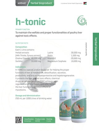 A Jordanian Animal Health Organization
h-tonic
To maintain the welfate and proper functionalities of poultry liver
against toxic effects.
Composition
Each 1 Litre contains:
Herbal extracts
(Milk Thistle, Cynara extract)
Choline Chloride	 40,000 mg
Sorbitol		 10,000 mg
Indications
H-TONIC is a special product designed for helping the proper
functions of liver in metabolism, detoxification, secretion,
productivity. and acts as hepatoprotective and hepatoregenerative.
It protects the liver against toxic effects, chemical
drugs, an various toxins. H-TONIC achieves rapid
regeneration of liver tissues and cells, restore
the liver functions and reduce effects of
mycotoxins.
Dosage and Administration
250 mL per 1000 Litres of drinking water.
Lysine			 30,000 mg
Biotin			 1,500 mg
Vitamin E			 20,000 mg
Magnesium Sulphate	 10,000 mg
PRIMARY FUNCTION
NUTRITION FACTS
liquidoralsolution
Classification
Bioherbal
Product Code
AVH03
Packing
1 Litre
herbalbioproduct
herbal bioproductaddvet
 