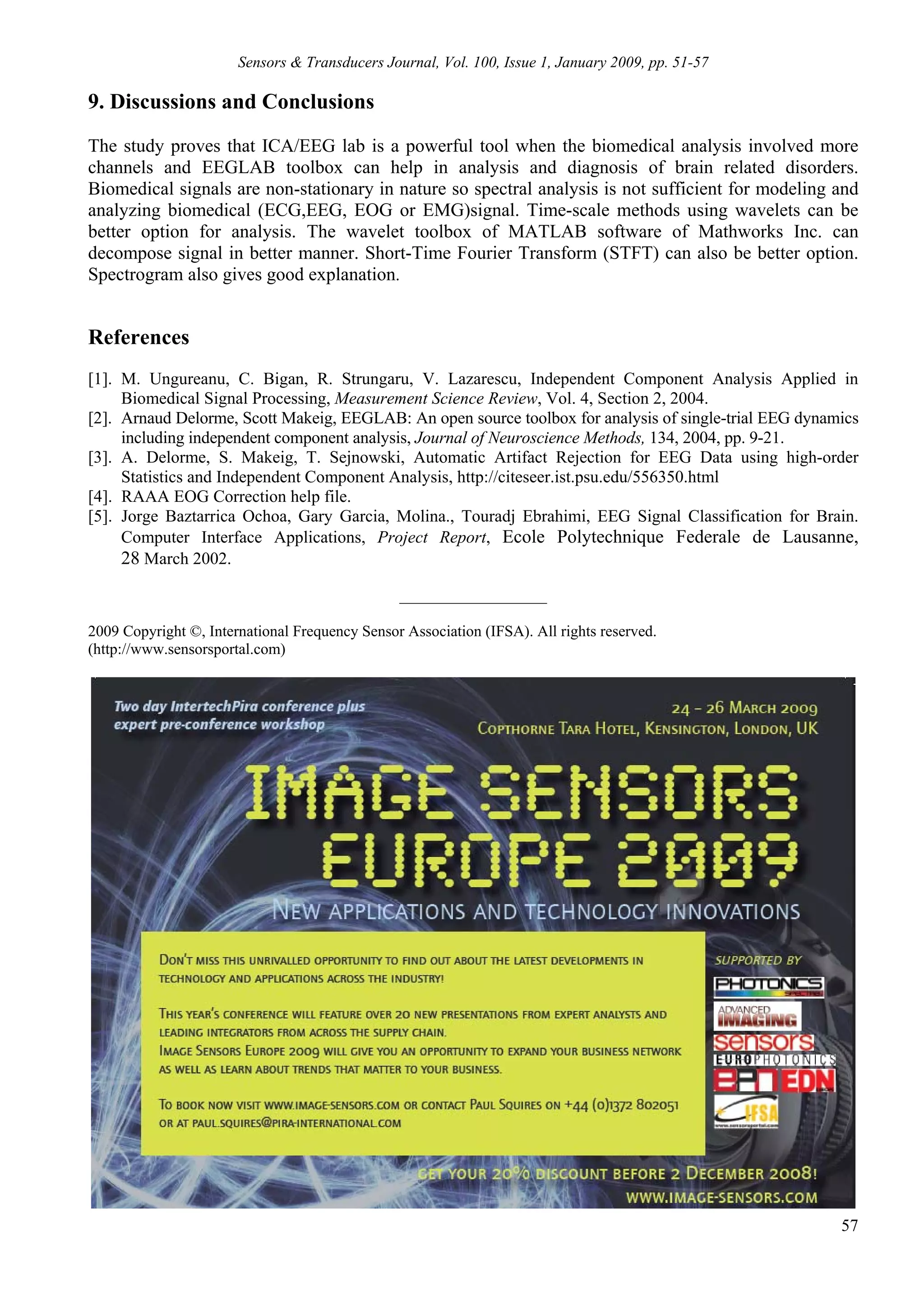 Sensors & Transducers Journal, Vol. 100, Issue 1, January 2009, pp. 51-57

9. Discussions and Conclusions
The study proves that ICA/EEG lab is a powerful tool when the biomedical analysis involved more
channels and EEGLAB toolbox can help in analysis and diagnosis of brain related disorders.
Biomedical signals are non-stationary in nature so spectral analysis is not sufficient for modeling and
analyzing biomedical (ECG,EEG, EOG or EMG)signal. Time-scale methods using wavelets can be
better option for analysis. The wavelet toolbox of MATLAB software of Mathworks Inc. can
decompose signal in better manner. Short-Time Fourier Transform (STFT) can also be better option.
Spectrogram also gives good explanation.


References
[1]. M. Ungureanu, C. Bigan, R. Strungaru, V. Lazarescu, Independent Component Analysis Applied in
     Biomedical Signal Processing, Measurement Science Review, Vol. 4, Section 2, 2004.
[2]. Arnaud Delorme, Scott Makeig, EEGLAB: An open source toolbox for analysis of single-trial EEG dynamics
     including independent component analysis, Journal of Neuroscience Methods, 134, 2004, pp. 9-21.
[3]. A. Delorme, S. Makeig, T. Sejnowski, Automatic Artifact Rejection for EEG Data using high-order
     Statistics and Independent Component Analysis, http://citeseer.ist.psu.edu/556350.html
[4]. RAAA EOG Correction help file.
[5]. Jorge Baztarrica Ochoa, Gary Garcia, Molina., Touradj Ebrahimi, EEG Signal Classification for Brain.
     Computer Interface Applications, Project Report, Ecole Polytechnique Federale de Lausanne,
     28 March 2002.
                                                ___________________

2009 Copyright ©, International Frequency Sensor Association (IFSA). All rights reserved.
(http://www.sensorsportal.com)




                                                                                                        57
 