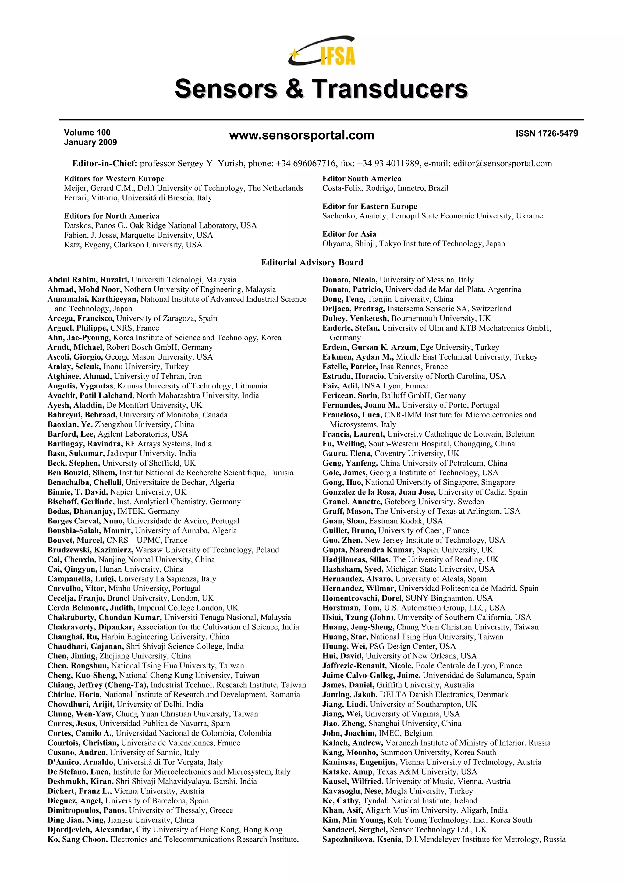 Sensors & Transducers
    Volume 100                                     www.sensorsportal.com                                                            ISSN 1726-5479
    January 2009

       Editor-in-Chief: professor Sergey Y. Yurish, phone: +34 696067716, fax: +34 93 4011989, e-mail: editor@sensorsportal.com
    Editors for Western Europe                                               Editor South America
    Meijer, Gerard C.M., Delft University of Technology, The Netherlands     Costa-Felix, Rodrigo, Inmetro, Brazil
    Ferrari, Vittorio, Universitá di Brescia, Italy
                                                                             Editor for Eastern Europe
    Editors for North America                                                Sachenko, Anatoly, Ternopil State Economic University, Ukraine
    Datskos, Panos G., Oak Ridge National Laboratory, USA
    Fabien, J. Josse, Marquette University, USA                              Editor for Asia
    Katz, Evgeny, Clarkson University, USA                                   Ohyama, Shinji, Tokyo Institute of Technology, Japan

                                                            Editorial Advisory Board
Abdul Rahim, Ruzairi, Universiti Teknologi, Malaysia                         Donato, Nicola, University of Messina, Italy
Ahmad, Mohd Noor, Nothern University of Engineering, Malaysia                Donato, Patricio, Universidad de Mar del Plata, Argentina
Annamalai, Karthigeyan, National Institute of Advanced Industrial Science    Dong, Feng, Tianjin University, China
  and Technology, Japan                                                      Drljaca, Predrag, Instersema Sensoric SA, Switzerland
Arcega, Francisco, University of Zaragoza, Spain                             Dubey, Venketesh, Bournemouth University, UK
Arguel, Philippe, CNRS, France                                               Enderle, Stefan, University of Ulm and KTB Mechatronics GmbH,
Ahn, Jae-Pyoung, Korea Institute of Science and Technology, Korea              Germany
Arndt, Michael, Robert Bosch GmbH, Germany                                   Erdem, Gursan K. Arzum, Ege University, Turkey
Ascoli, Giorgio, George Mason University, USA                                Erkmen, Aydan M., Middle East Technical University, Turkey
Atalay, Selcuk, Inonu University, Turkey                                     Estelle, Patrice, Insa Rennes, France
Atghiaee, Ahmad, University of Tehran, Iran                                  Estrada, Horacio, University of North Carolina, USA
Augutis, Vygantas, Kaunas University of Technology, Lithuania                Faiz, Adil, INSA Lyon, France
Avachit, Patil Lalchand, North Maharashtra University, India                 Fericean, Sorin, Balluff GmbH, Germany
Ayesh, Aladdin, De Montfort University, UK                                   Fernandes, Joana M., University of Porto, Portugal
Bahreyni, Behraad, University of Manitoba, Canada                            Francioso, Luca, CNR-IMM Institute for Microelectronics and
Baoxian, Ye, Zhengzhou University, China                                       Microsystems, Italy
Barford, Lee, Agilent Laboratories, USA                                      Francis, Laurent, University Catholique de Louvain, Belgium
Barlingay, Ravindra, RF Arrays Systems, India                                Fu, Weiling, South-Western Hospital, Chongqing, China
Basu, Sukumar, Jadavpur University, India                                    Gaura, Elena, Coventry University, UK
Beck, Stephen, University of Sheffield, UK                                   Geng, Yanfeng, China University of Petroleum, China
Ben Bouzid, Sihem, Institut National de Recherche Scientifique, Tunisia      Gole, James, Georgia Institute of Technology, USA
Benachaiba, Chellali, Universitaire de Bechar, Algeria                       Gong, Hao, National University of Singapore, Singapore
Binnie, T. David, Napier University, UK                                      Gonzalez de la Rosa, Juan Jose, University of Cadiz, Spain
Bischoff, Gerlinde, Inst. Analytical Chemistry, Germany                      Granel, Annette, Goteborg University, Sweden
Bodas, Dhananjay, IMTEK, Germany                                             Graff, Mason, The University of Texas at Arlington, USA
Borges Carval, Nuno, Universidade de Aveiro, Portugal                        Guan, Shan, Eastman Kodak, USA
Bousbia-Salah, Mounir, University of Annaba, Algeria                         Guillet, Bruno, University of Caen, France
Bouvet, Marcel, CNRS – UPMC, France                                          Guo, Zhen, New Jersey Institute of Technology, USA
Brudzewski, Kazimierz, Warsaw University of Technology, Poland               Gupta, Narendra Kumar, Napier University, UK
Cai, Chenxin, Nanjing Normal University, China                               Hadjiloucas, Sillas, The University of Reading, UK
Cai, Qingyun, Hunan University, China                                        Hashsham, Syed, Michigan State University, USA
Campanella, Luigi, University La Sapienza, Italy                             Hernandez, Alvaro, University of Alcala, Spain
Carvalho, Vitor, Minho University, Portugal                                  Hernandez, Wilmar, Universidad Politecnica de Madrid, Spain
Cecelja, Franjo, Brunel University, London, UK                               Homentcovschi, Dorel, SUNY Binghamton, USA
Cerda Belmonte, Judith, Imperial College London, UK                          Horstman, Tom, U.S. Automation Group, LLC, USA
Chakrabarty, Chandan Kumar, Universiti Tenaga Nasional, Malaysia             Hsiai, Tzung (John), University of Southern California, USA
Chakravorty, Dipankar, Association for the Cultivation of Science, India     Huang, Jeng-Sheng, Chung Yuan Christian University, Taiwan
Changhai, Ru, Harbin Engineering University, China                           Huang, Star, National Tsing Hua University, Taiwan
Chaudhari, Gajanan, Shri Shivaji Science College, India                      Huang, Wei, PSG Design Center, USA
Chen, Jiming, Zhejiang University, China                                     Hui, David, University of New Orleans, USA
Chen, Rongshun, National Tsing Hua University, Taiwan                        Jaffrezic-Renault, Nicole, Ecole Centrale de Lyon, France
Cheng, Kuo-Sheng, National Cheng Kung University, Taiwan                     Jaime Calvo-Galleg, Jaime, Universidad de Salamanca, Spain
Chiang, Jeffrey (Cheng-Ta), Industrial Technol. Research Institute, Taiwan   James, Daniel, Griffith University, Australia
Chiriac, Horia, National Institute of Research and Development, Romania      Janting, Jakob, DELTA Danish Electronics, Denmark
Chowdhuri, Arijit, University of Delhi, India                                Jiang, Liudi, University of Southampton, UK
Chung, Wen-Yaw, Chung Yuan Christian University, Taiwan                      Jiang, Wei, University of Virginia, USA
Corres, Jesus, Universidad Publica de Navarra, Spain                         Jiao, Zheng, Shanghai University, China
Cortes, Camilo A., Universidad Nacional de Colombia, Colombia                John, Joachim, IMEC, Belgium
Courtois, Christian, Universite de Valenciennes, France                      Kalach, Andrew, Voronezh Institute of Ministry of Interior, Russia
Cusano, Andrea, University of Sannio, Italy                                  Kang, Moonho, Sunmoon University, Korea South
D'Amico, Arnaldo, Università di Tor Vergata, Italy                           Kaniusas, Eugenijus, Vienna University of Technology, Austria
De Stefano, Luca, Institute for Microelectronics and Microsystem, Italy      Katake, Anup, Texas A&M University, USA
Deshmukh, Kiran, Shri Shivaji Mahavidyalaya, Barshi, India                   Kausel, Wilfried, University of Music, Vienna, Austria
Dickert, Franz L., Vienna University, Austria                                Kavasoglu, Nese, Mugla University, Turkey
Dieguez, Angel, University of Barcelona, Spain                               Ke, Cathy, Tyndall National Institute, Ireland
Dimitropoulos, Panos, University of Thessaly, Greece                         Khan, Asif, Aligarh Muslim University, Aligarh, India
Ding Jian, Ning, Jiangsu University, China                                   Kim, Min Young, Koh Young Technology, Inc., Korea South
Djordjevich, Alexandar, City University of Hong Kong, Hong Kong              Sandacci, Serghei, Sensor Technology Ltd., UK
Ko, Sang Choon, Electronics and Telecommunications Research Institute,       Sapozhnikova, Ksenia, D.I.Mendeleyev Institute for Metrology, Russia
 