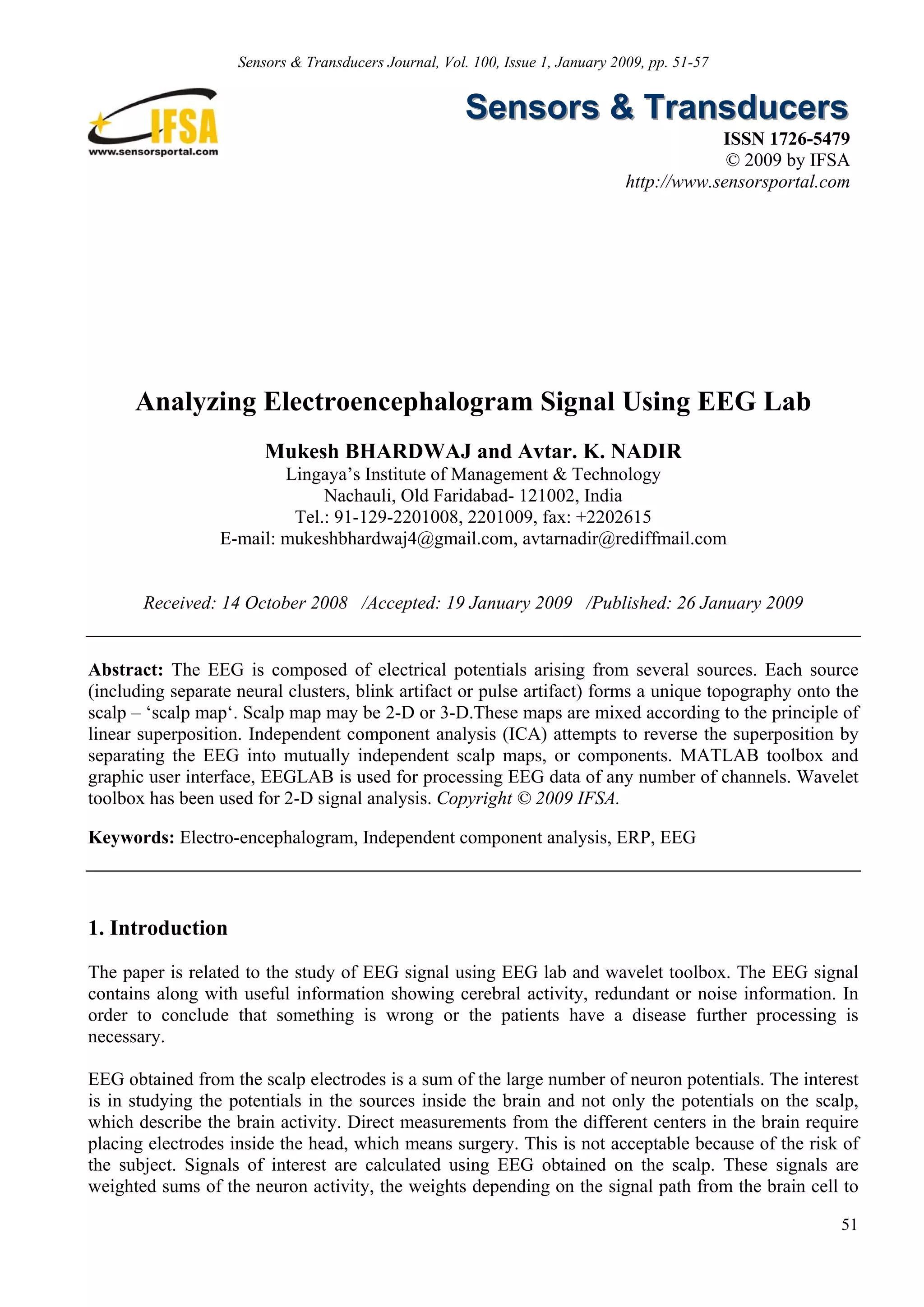 Sensors & Transducers Journal, Vol. 100, Issue 1, January 2009, pp. 51-57


                                                      Sensors & Transducers
                                                                                            ISSN 1726-5479
                                                                                             © 2009 by IFSA
                                                                                http://www.sensorsportal.com




      Analyzing Electroencephalogram Signal Using EEG Lab
                        Mukesh BHARDWAJ and Avtar. K. NADIR
                         Lingaya’s Institute of Management & Technology
                              Nachauli, Old Faridabad- 121002, India
                          Tel.: 91-129-2201008, 2201009, fax: +2202615
                 E-mail: mukeshbhardwaj4@gmail.com, avtarnadir@rediffmail.com


       Received: 14 October 2008 /Accepted: 19 January 2009 /Published: 26 January 2009


Abstract: The EEG is composed of electrical potentials arising from several sources. Each source
(including separate neural clusters, blink artifact or pulse artifact) forms a unique topography onto the
scalp – ‘scalp map‘. Scalp map may be 2-D or 3-D.These maps are mixed according to the principle of
linear superposition. Independent component analysis (ICA) attempts to reverse the superposition by
separating the EEG into mutually independent scalp maps, or components. MATLAB toolbox and
graphic user interface, EEGLAB is used for processing EEG data of any number of channels. Wavelet
toolbox has been used for 2-D signal analysis. Copyright © 2009 IFSA.

Keywords: Electro-encephalogram, Independent component analysis, ERP, EEG



1. Introduction
The paper is related to the study of EEG signal using EEG lab and wavelet toolbox. The EEG signal
contains along with useful information showing cerebral activity, redundant or noise information. In
order to conclude that something is wrong or the patients have a disease further processing is
necessary.

EEG obtained from the scalp electrodes is a sum of the large number of neuron potentials. The interest
is in studying the potentials in the sources inside the brain and not only the potentials on the scalp,
which describe the brain activity. Direct measurements from the different centers in the brain require
placing electrodes inside the head, which means surgery. This is not acceptable because of the risk of
the subject. Signals of interest are calculated using EEG obtained on the scalp. These signals are
weighted sums of the neuron activity, the weights depending on the signal path from the brain cell to

                                                                                                          51
 