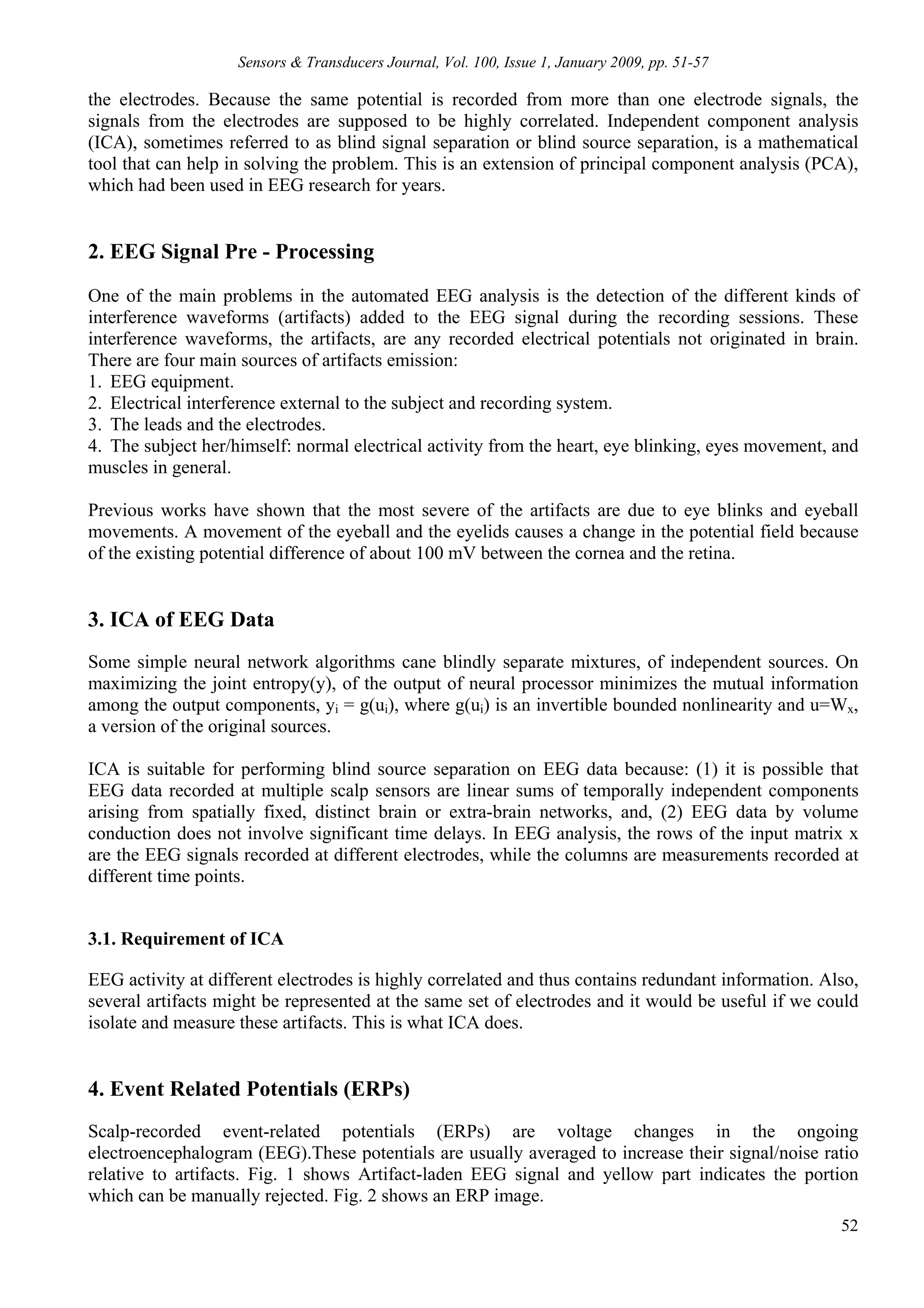 Sensors & Transducers Journal, Vol. 100, Issue 1, January 2009, pp. 51-57

the electrodes. Because the same potential is recorded from more than one electrode signals, the
signals from the electrodes are supposed to be highly correlated. Independent component analysis
(ICA), sometimes referred to as blind signal separation or blind source separation, is a mathematical
tool that can help in solving the problem. This is an extension of principal component analysis (PCA),
which had been used in EEG research for years.


2. EEG Signal Pre - Processing
One of the main problems in the automated EEG analysis is the detection of the different kinds of
interference waveforms (artifacts) added to the EEG signal during the recording sessions. These
interference waveforms, the artifacts, are any recorded electrical potentials not originated in brain.
There are four main sources of artifacts emission:
1. EEG equipment.
2. Electrical interference external to the subject and recording system.
3. The leads and the electrodes.
4. The subject her/himself: normal electrical activity from the heart, eye blinking, eyes movement, and
muscles in general.

Previous works have shown that the most severe of the artifacts are due to eye blinks and eyeball
movements. A movement of the eyeball and the eyelids causes a change in the potential field because
of the existing potential difference of about 100 mV between the cornea and the retina.


3. ICA of EEG Data
Some simple neural network algorithms cane blindly separate mixtures, of independent sources. On
maximizing the joint entropy(y), of the output of neural processor minimizes the mutual information
among the output components, yi = g(ui), where g(ui) is an invertible bounded nonlinearity and u=Wx,
a version of the original sources.

ICA is suitable for performing blind source separation on EEG data because: (1) it is possible that
EEG data recorded at multiple scalp sensors are linear sums of temporally independent components
arising from spatially fixed, distinct brain or extra-brain networks, and, (2) EEG data by volume
conduction does not involve significant time delays. In EEG analysis, the rows of the input matrix x
are the EEG signals recorded at different electrodes, while the columns are measurements recorded at
different time points.


3.1. Requirement of ICA

EEG activity at different electrodes is highly correlated and thus contains redundant information. Also,
several artifacts might be represented at the same set of electrodes and it would be useful if we could
isolate and measure these artifacts. This is what ICA does.


4. Event Related Potentials (ERPs)
Scalp-recorded event-related potentials (ERPs) are voltage changes in the ongoing
electroencephalogram (EEG).These potentials are usually averaged to increase their signal/noise ratio
relative to artifacts. Fig. 1 shows Artifact-laden EEG signal and yellow part indicates the portion
which can be manually rejected. Fig. 2 shows an ERP image.
                                                                                                     52
 