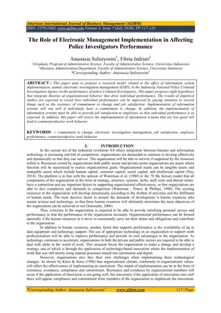 American International Journal of Business Management (AIJBM)
ISSN- 2379-106X, www.aijbm.com Volume 3, Issue 7 (July 2020), PP 117-124
*Corresponding Author: Anastasia Sulistyorini 1
www.aijbm.com 117 | Page
The Role of Electronic Management Implementation in Affecting
Police Investigators Performance
Anastasia Sulistyorini1
, Fibria Indriati2
1
(Graduate Program of Administrative Science, Faculty of Administrative Science, Universitas Indonesia)
2
(Business Administration Department, Faculty of Administrative Science, Universitas Indonesia
*Corresponding Author: Anastasia Sulistyorini1
ABSTRACT : This paper aims to propose a research model related to the effect of information system
implementation, namely electronic investigation management (EMP), in the Indonesia National Police Criminal
Investigation Agency on the performance of police Criminal Investigators. This paper proposes eight hypotheses
that integrate theories of organizational behavior that drive individual performance. The results of empirical
studies are expected to reveal how individual performance can be improved by paying attention to several
things such as the existence of commitment to change and job satisfaction. Implementation of information
systems will run well if individuals have a commitment to change. In addition, the implementation of
information systems must be able to provide job satisfaction to employees so that individual performance is as
expected. In addition, this paper will review the implementation of information systems that are less good will
lead to counterproductive work behavior.
KEYWORDS – commitment to change, electronic investigation management, job satisfaction, employee
performance, counterproductive work behavior
I. INTRODUCTION
In the current era of the industrial revolution 4.0 where integration between humans and information
technology is increasing and full of competition, organizations are demanded to continue to develop effectively
and dynamically so that they can survive. The organization will be able to survive if supported by the resources
within it. Resources owned by organizations both public sector and private sector organizations are assets whose
function will be maximized to realize organizational goals. Organizational assets can be tangible assets and
intangible assets which include human capital, customer capital, social capital, and intellectual capital (Noe,
2014). The platform is in line with the opinion of Waterman et al. (1980) in the 7S Mc Kinsey model that all
components of the organization in the form of strategy, structure, systems, skills, staff, style and shared values
have a connection and are important factors in supporting organizational effectiveness, so that organizations are
able to face complexity and demands in competition (Waterman , Peters, & Phillips, 1980). The existing
resources in the organization will develop dynamically according to the rhythm of activities and the fulfilment
of human needs. The most decisive factor to answer the demands of development is human resources who
master science and technology, so that these human resources will ultimately determine the main objectives of
the organization can be achieved or not (Samsudin, 2006).
Thus, everyone in the organization is expected to be able to provide satisfying personal service and
performance so that the performance of the organization increases. Organizational performance can be formed
optimally if the human resources in it strive to consistently carry out their duties and obligations and contribute
to the organization.
In addition to human resources, another factor that supports performance is the availability of up to
date equipment and technology support. The use of appropriate technology in an organization to support work
professionalism will be able to improve performance and provide its own advantages in the organization. As
technology continues to accelerate, organizations in both the private and public sectors are required to be able to
deal with shifts in the world of work. This situation forces the organization to make a change and develop a
strategy, one of which is through the application of technology-based innovation where the implementation of
work that was still mostly using manual processes turned into automation and digital.
However, organizations also face their own challenges when implementing these technological
changes. As shown by Klein & Sorra (1996) that organizational climate, conformity to organizational values
will affect the effectiveness of implementing an innovation. The output of implementation can be in the form of
resistance, avoidance, compliance and commitment. Resistance and avoidance by organizational members will
occur if the application of innovation is not going well, but conversely if the application of innovation runs well
there will appear compliance and commitment from members of the organization to implement the innovation.
 