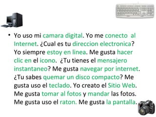 Yo uso mi  camara digital . Yo me  conecto  al Internet . ¿Cual es tu  direccion electronica ? Yo siempre  estoy en linea . Me gusta  hacer clic en  el  icono .  ¿Tu tienes el  mensajero instantaneo ? Me gusta  navegar por internet . ¿Tu sabes  quemar un disco compacto ? Me gusta uso el  teclado . Yo creato el  Sitio Web .  Me gusta  tomar al fotos  y  mandar  las fotos. Me gusta uso el  raton.  Me gusta  la pantalla .  