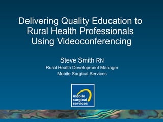 Delivering Quality Education to  Rural Health Professionals  Using Videoconferencing Steve Smith  RN Rural Health Development Manager Mobile Surgical Services 