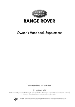 As part of Land Rover environmental policy, this publication is printed on paper made from chlorine free pulp.
RANGE ROVER
Owner's Handbook Supplement
Publication Part No. LRL 0314/2ENX
© Land Rover 2001
All rights reserved. No part of this publication may be reproduced, stored in a retrieval system or transmitted in any form, electronic, mechanical,
recording or other means without prior written permission from Land Rover.
 