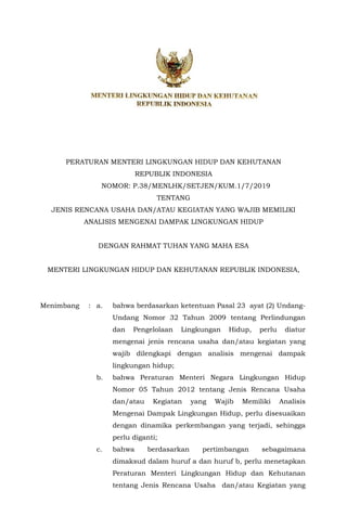 ANCANGAN
PERATURAN MENTERI LINGKUNGAN HIDUP DAN KEHUTANAN
REPUBLIK INDONESIA
NOMOR: P.38/MENLHK/SETJEN/KUM.1/7/2019
TENTANG
JENIS RENCANA USAHA DAN/ATAU KEGIATAN YANG WAJIB MEMILIKI
ANALISIS MENGENAI DAMPAK LINGKUNGAN HIDUP
DENGAN RAHMAT TUHAN YANG MAHA ESA
MENTERI LINGKUNGAN HIDUP DAN KEHUTANAN REPUBLIK INDONESIA,
Menimbang : a. bahwa berdasarkan ketentuan Pasal 23 ayat (2) Undang-
Undang Nomor 32 Tahun 2009 tentang Perlindungan
dan Pengelolaan Lingkungan Hidup, perlu diatur
mengenai jenis rencana usaha dan/atau kegiatan yang
wajib dilengkapi dengan analisis mengenai dampak
lingkungan hidup;
b. bahwa Peraturan Menteri Negara Lingkungan Hidup
Nomor 05 Tahun 2012 tentang Jenis Rencana Usaha
dan/atau Kegiatan yang Wajib Memiliki Analisis
Mengenai Dampak Lingkungan Hidup, perlu disesuaikan
dengan dinamika perkembangan yang terjadi, sehingga
perlu diganti;
c. bahwa berdasarkan pertimbangan sebagaimana
dimaksud dalam huruf a dan huruf b, perlu menetapkan
Peraturan Menteri Lingkungan Hidup dan Kehutanan
tentang Jenis Rencana Usaha dan/atau Kegiatan yang
 