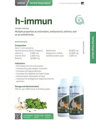 A Jordanian Animal Health Organization
h-immun
Multiple properties as antioxidant, antibacterial, antiviral, and
as an anthelmintic.
Composition
Each 1 Litre contains:
Herbal extracts (Garlic Oregano)
Vitamin E 	 5,000 mg
Vitamin B12 	 1,000 mcg
Betaine		 30,000 mg
Indications
› Stimulates the immune system.
› Increase the grow-weight in broilers.
› Increases the egg production.
› Increases the appetite and feed intake.
› Achieve better absorption of feed.
› Improves the endogenous digestive enzyme
secretion.
Dosage and Administration
250 mL per 1000 Litres of drinking water.
Methionine			 30,000 mg
Magnesium sulfate	 15,000 mg
Distillate water up to 	 1,000 mL
PRIMARY FUNCTION
NUTRITION FACTS
liquidoralsolution
Classification
Bioherbal
Product Code
AVH04
Packing
1 Litre
herbalbioproduct
herbal bioproductaddvet
 