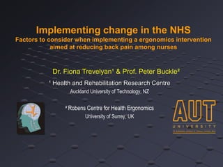 Implementing change in the NHS
Factors to consider when implementing a ergonomics intervention
            aimed at reducing back pain among nurses


           Dr. Fiona Trevelyan¹ & Prof. Peter Buckle²
          ¹ Health and Rehabilitation Research Centre
                  Auckland University of Technology, NZ


                ² Robens Centre for Health Ergonomics
                        University of Surrey, UK
 