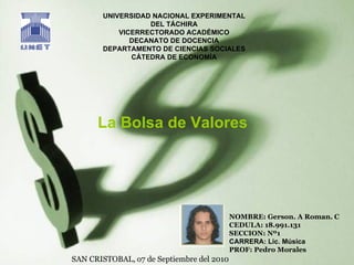 UNIVERSIDAD NACIONAL EXPERIMENTAL DEL TÁCHIRA VICERRECTORADO ACADÉMICO DECANATO DE DOCENCIA DEPARTAMENTO DE CIENCIAS SOCIALES CÁTEDRA DE ECONOMÍA NOMBRE: Gerson. A Roman. C CEDULA: 18.991.131 SECCION: Nº1 CARRERA: Lic. Música PROF: Pedro Morales La Bolsa de Valores SAN CRISTOBAL, o7 de Septiembre del 2010 