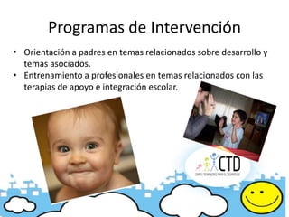 Programas de Intervención
• Orientación a padres en temas relacionados sobre desarrollo y
  temas asociados.
• Entrenamiento a profesionales en temas relacionados con las
  terapias de apoyo e integración escolar.
 