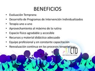 BENEFICIOS
•   Evaluación Temprana
•   Desarrollo de Programas de Intervención Individualizados
•   Terapia uno a uno
•   Aprovechamiento al máximo de la rutina
•   Espacio físico agradable y accesible
•   Recursos y material didáctico adecuado
•   Equipo profesional y en constante capacitación
•   Reevaluación continua en los procesos terapéuticos
 