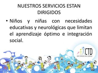 NUESTROS SERVICIOS ESTAN
            DIRIGIDOS
• Niños y niñas con necesidades
  educativas y neurológicas que limitan
  el aprendizaje óptimo e integración
  social.
 