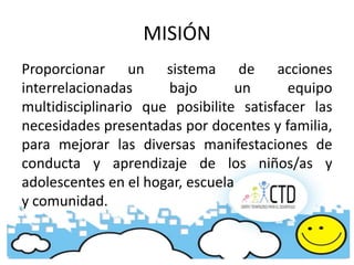 MISIÓN
Proporcionar un sistema de acciones
interrelacionadas     bajo        un     equipo
multidisciplinario que posibilite satisfacer las
necesidades presentadas por docentes y familia,
para mejorar las diversas manifestaciones de
conducta y aprendizaje de los niños/as y
adolescentes en el hogar, escuela
y comunidad.
 