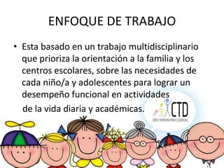 ENFOQUE DE TRABAJO
• Esta basado en un trabajo multidisciplinario
  que prioriza la orientación a la familia y los
  centros escolares, sobre las necesidades de
  cada niño/a y adolescentes para lograr un
  desempeño funcional en actividades
  de la vida diaria y académicas.
 