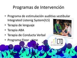 Programas de Intervención
• Programa de estimulación auditiva vestibular
  Integrated Listenig System(ILS)
• Terapia de lenguaje
• Terapia ABA
• Terapia de Conducta Verbal
• Programa Floor - time
 