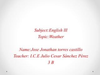 Subject:English lll
Topic:Weather
Name:Jose Jonathan torres castillo
Teacher: I.C.E Julio Cesar Sánchez Pérez
3 B
 