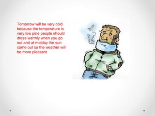 Tomorrow will be very cold
because the temperature is
very low pine people should
dress warmly when you go
out and at midday the sun
come out so the weather will
be more pleasant
 