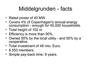 Middelgrunden - facts Rated power of 40 MW  Covers 4% of Copenhagen's annual energy consumption - enough for 40,000 households.  Total height of 102 m  Efficiency is more than 90%. Owned 50% by the local utility - and 50% by a cooperative.  Total investment of 48 mio. Euro. 8.553 members. Simple pay-back time: 9 years.   