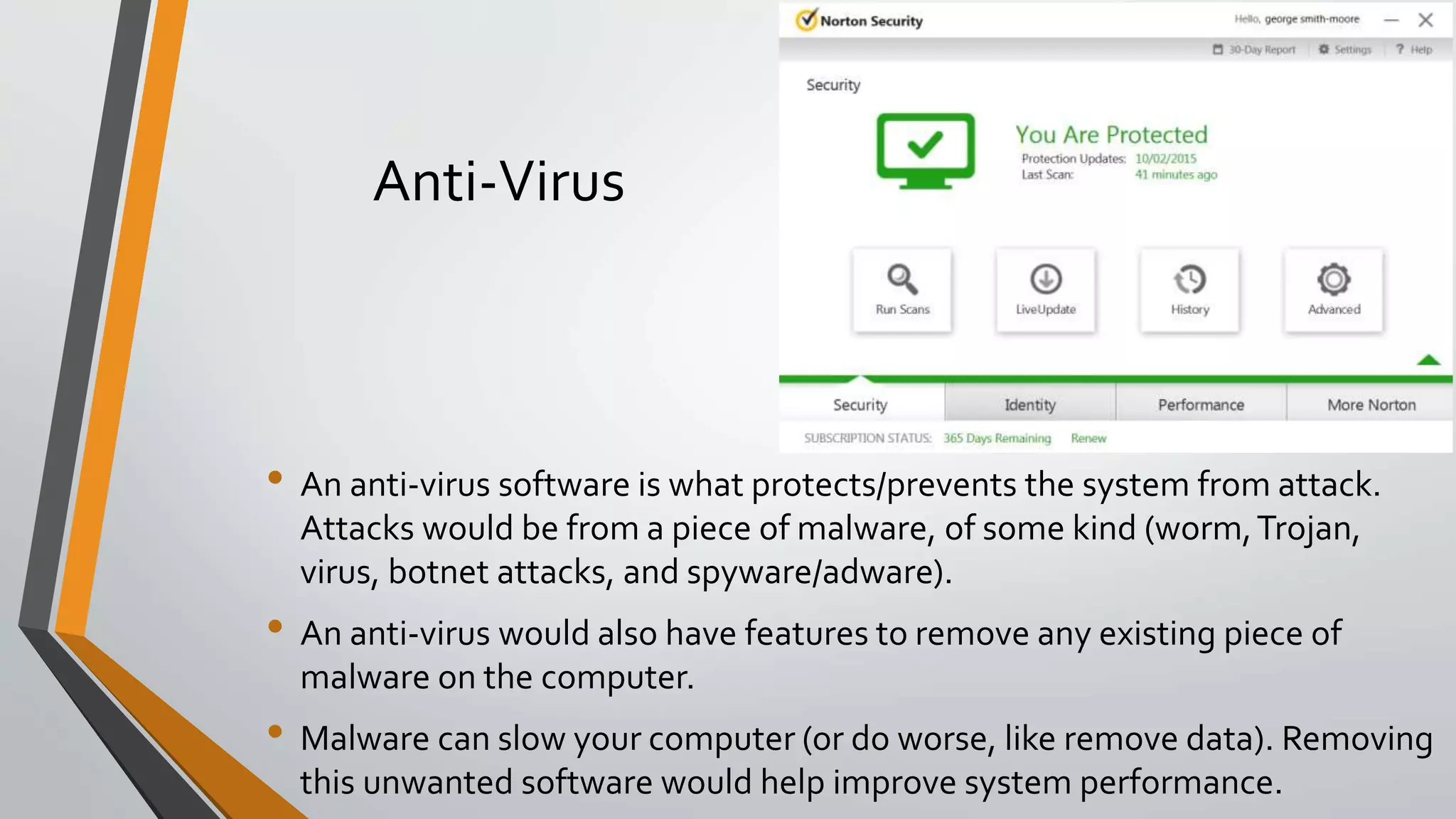 Anti-Virus
• An anti-virus software is what protects/prevents the system from attack.
Attacks would be from a piece of malware, of some kind (worm,Trojan,
virus, botnet attacks, and spyware/adware).
• An anti-virus would also have features to remove any existing piece of
malware on the computer.
• Malware can slow your computer (or do worse, like remove data). Removing
this unwanted software would help improve system performance.
 