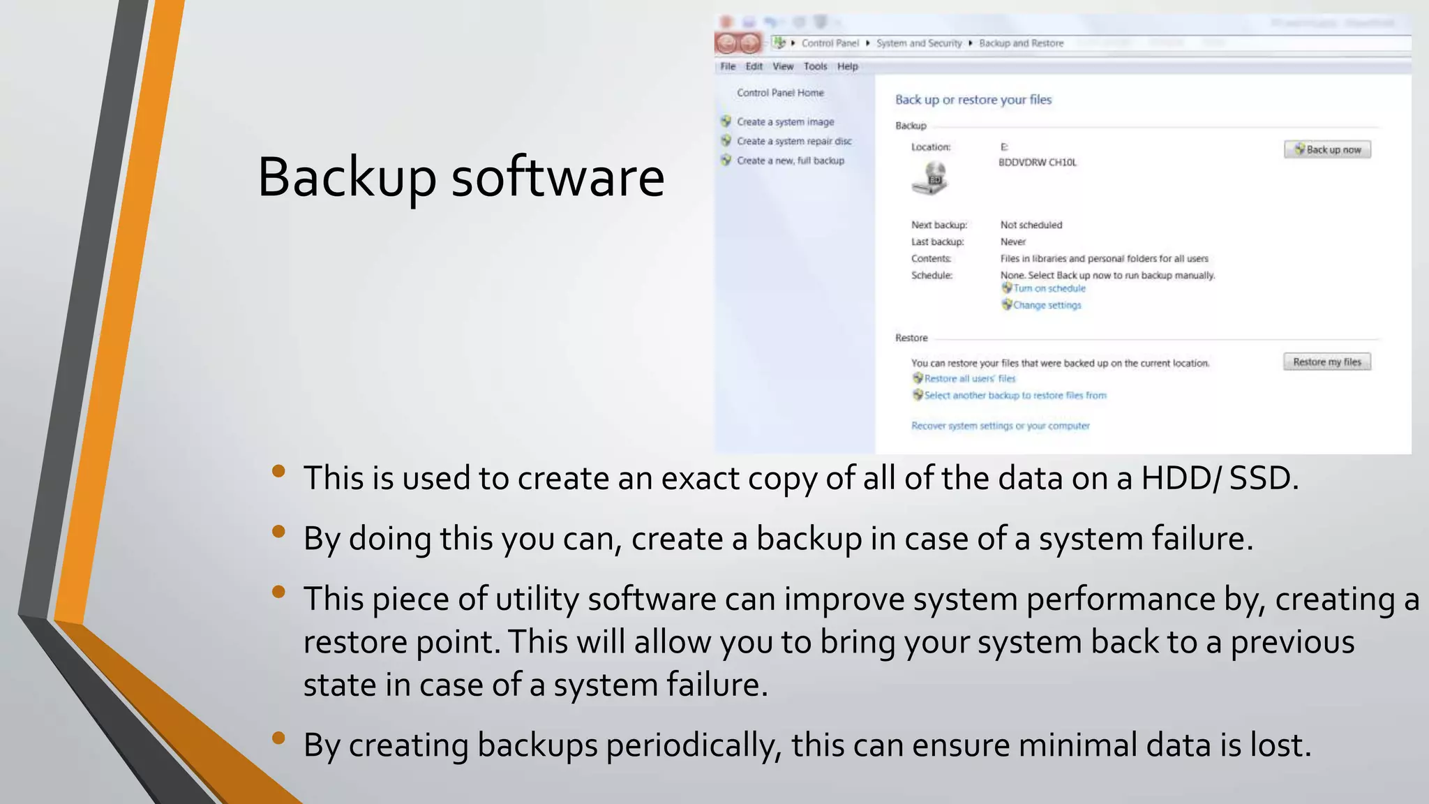 Backup software
• This is used to create an exact copy of all of the data on a HDD/ SSD.
• By doing this you can, create a backup in case of a system failure.
• This piece of utility software can improve system performance by, creating a
restore point.This will allow you to bring your system back to a previous
state in case of a system failure.
• By creating backups periodically, this can ensure minimal data is lost.
 
