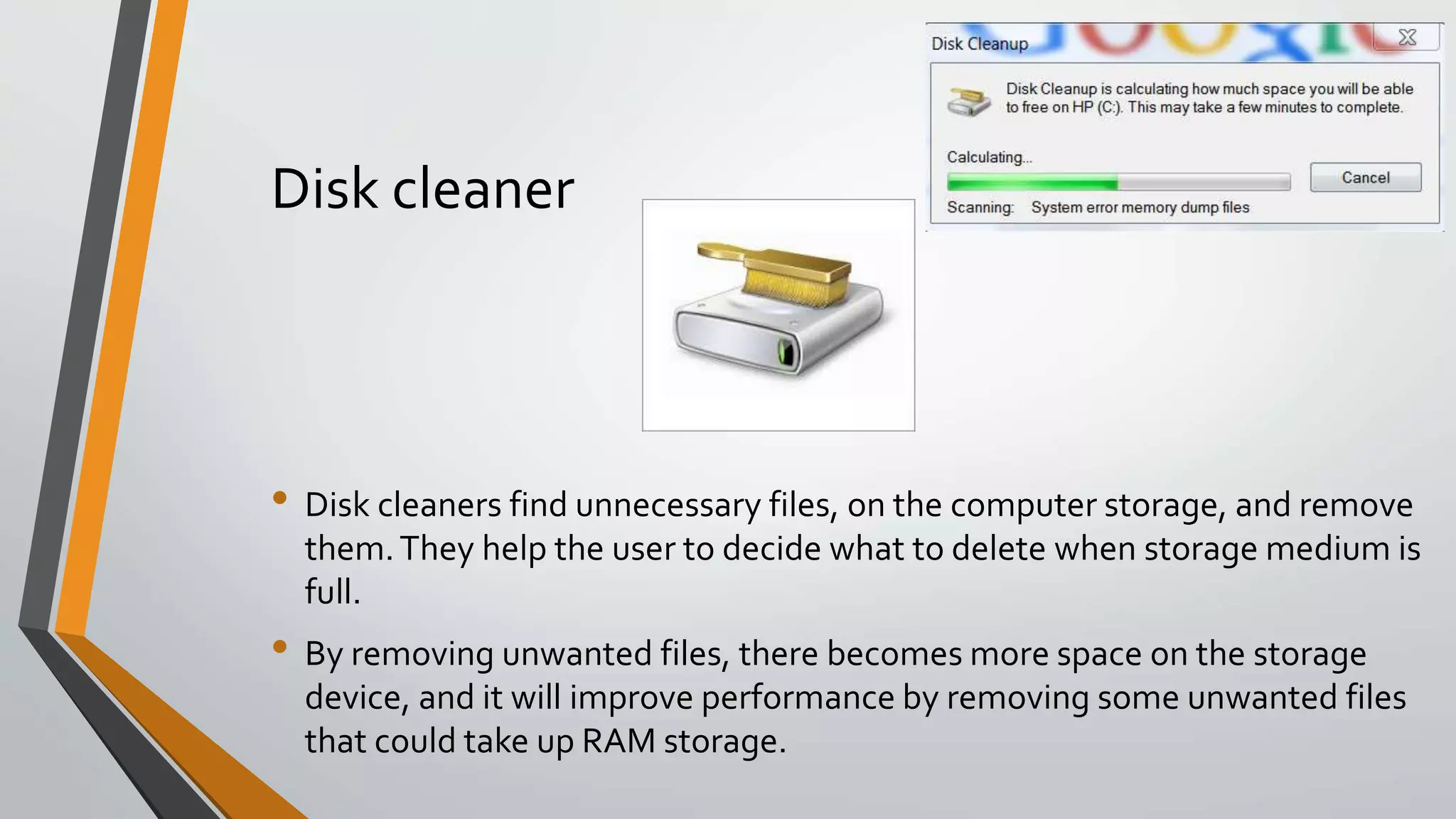 Disk cleaner
• Disk cleaners find unnecessary files, on the computer storage, and remove
them.They help the user to decide what to delete when storage medium is
full.
• By removing unwanted files, there becomes more space on the storage
device, and it will improve performance by removing some unwanted files
that could take up RAM storage.
 