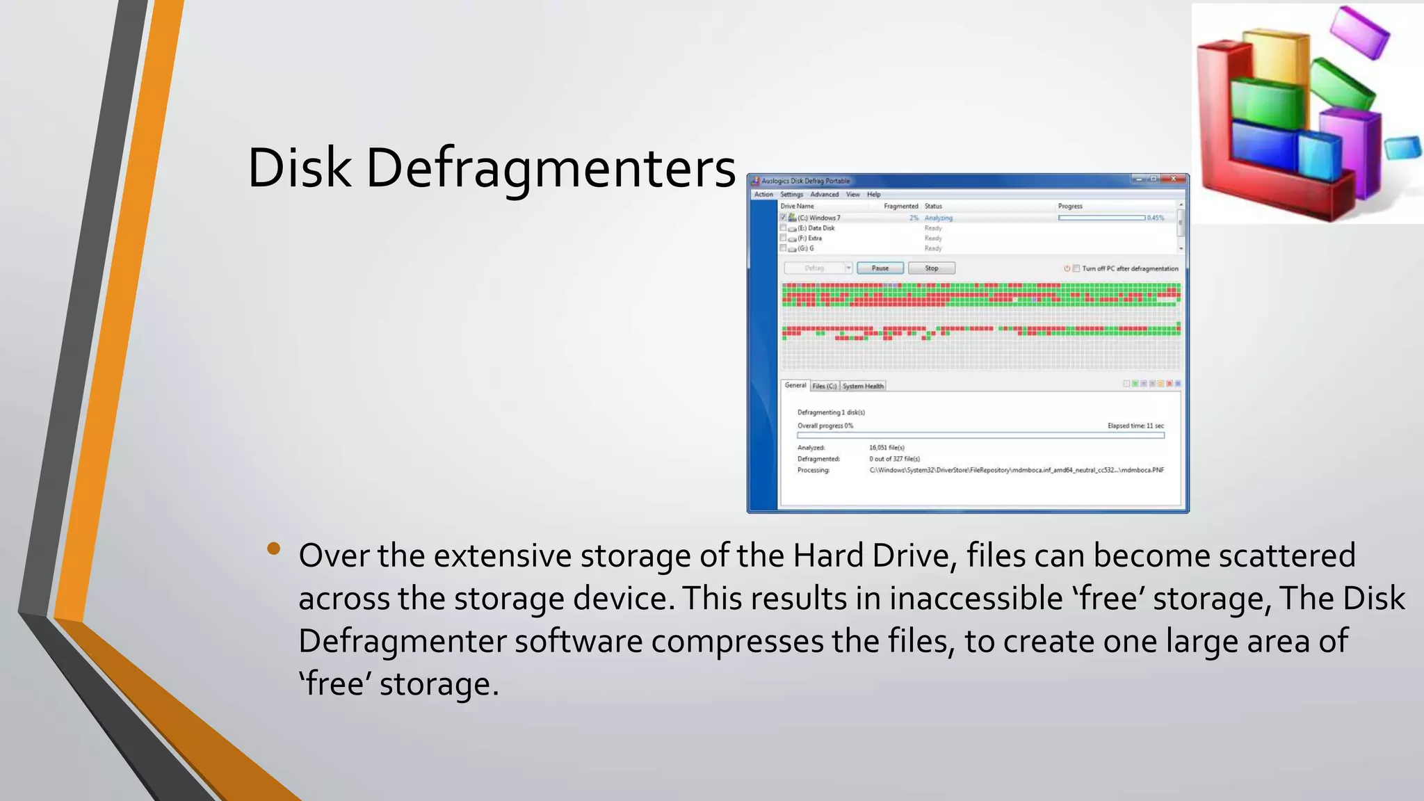 Disk Defragmenters
• Over the extensive storage of the Hard Drive, files can become scattered
across the storage device.This results in inaccessible ‘free’ storage,The Disk
Defragmenter software compresses the files, to create one large area of
‘free’ storage.
 