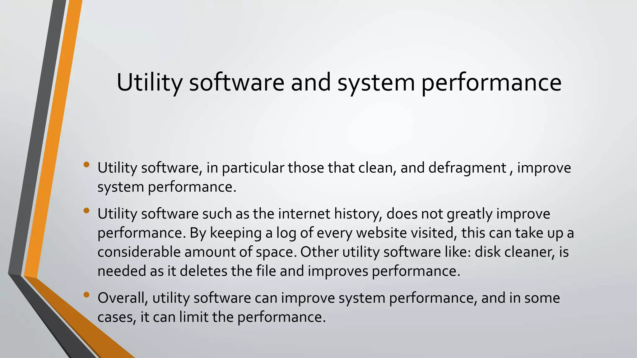 Utility software and system performance
• Utility software, in particular those that clean, and defragment , improve
system performance.
• Utility software such as the internet history, does not greatly improve
performance. By keeping a log of every website visited, this can take up a
considerable amount of space. Other utility software like: disk cleaner, is
needed as it deletes the file and improves performance.
• Overall, utility software can improve system performance, and in some
cases, it can limit the performance.
 