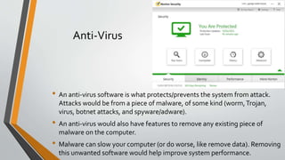 Anti-Virus
• An anti-virus software is what protects/prevents the system from attack.
Attacks would be from a piece of malware, of some kind (worm,Trojan,
virus, botnet attacks, and spyware/adware).
• An anti-virus would also have features to remove any existing piece of
malware on the computer.
• Malware can slow your computer (or do worse, like remove data). Removing
this unwanted software would help improve system performance.
 