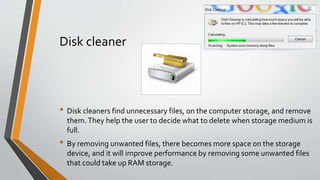 Disk cleaner
• Disk cleaners find unnecessary files, on the computer storage, and remove
them.They help the user to decide what to delete when storage medium is
full.
• By removing unwanted files, there becomes more space on the storage
device, and it will improve performance by removing some unwanted files
that could take up RAM storage.
 