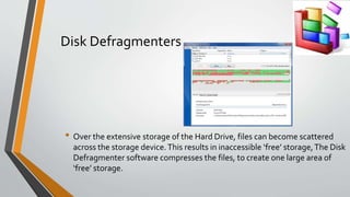 Disk Defragmenters
• Over the extensive storage of the Hard Drive, files can become scattered
across the storage device.This results in inaccessible ‘free’ storage,The Disk
Defragmenter software compresses the files, to create one large area of
‘free’ storage.
 