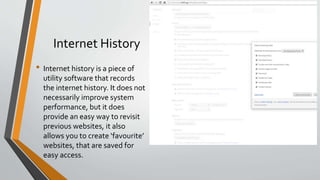 Internet History
• Internet history is a piece of
utility software that records
the internet history. It does not
necessarily improve system
performance, but it does
provide an easy way to revisit
previous websites, it also
allows you to create ‘favourite’
websites, that are saved for
easy access.
 